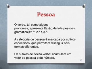 O verbo, tal como alguns
pronomes, apresenta flexão de três pessoas
gramaticais:1.ª, 2.ª e 3.ª.

A categoria de pessoa é marcada por sufixos
específicos, que permitem distinguir seis
formas diferentes.

Os sufixos de flexão verbal acumulam um
valor de pessoa e de número.
                                              12
 