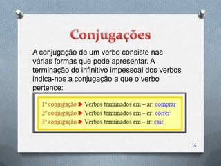 A conjugação de um verbo consiste nas
várias formas que pode apresentar. A
terminação do infinitivo impessoal dos verbos
indica-nos a conjugação a que o verbo
pertence:




                                                16
 