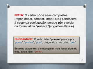 NOTA: O verbo pôr e seus compostos
(repor, depor, compor, impor, etc.) pertencem
à segunda conjugação, porque pôr evoluiu
da forma latina “ponere “(vogal temática e).



Curiosidade: O verbo latim “ponere” passou por
“poner”, “ponher”, “poer”, chegando a nós como “pôr”.

Entre os espanhóis, a mudança foi mais lenta, dizendo
eles, ainda hoje, “poner”.


                                                        17
 