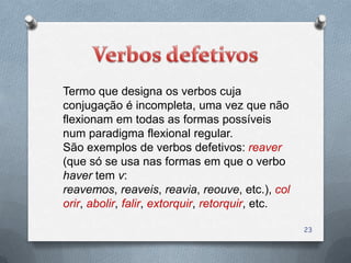 Termo que designa os verbos cuja
conjugação é incompleta, uma vez que não
flexionam em todas as formas possíveis
num paradigma flexional regular.
São exemplos de verbos defetivos: reaver
(que só se usa nas formas em que o verbo
haver tem v:
reavemos, reaveis, reavia, reouve, etc.), col
orir, abolir, falir, extorquir, retorquir, etc.

                                                  23
 
