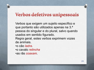 Verbos que exigem um sujeito específico e
que portanto são utilizados apenas na 3.ª
pessoa do singular e do plural, salvo quando
usados em sentido figurado.
Regra geral, estes verbos exprimem vozes
de animais.
•o cão ladra.
•o cavalo relincha
•as rãs coaxam.

                                               24
 