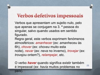 Verbos que apresentam um sujeito nulo, pelo
que apenas se conjugam na 3. ª pessoa do
singular, salvo quando usados em sentido
figurado.
Regra geral, este verbos exprimem fenómenos
atmosféricos: amanhecer (ex: amanheceu às
6h), chover (ex: choveu muito esta
noite), nevar (ex: neva no inverno), trovejar (ex:
trovejou ontem?), relampejar, etc.

O verbo haver quando significa existir também
                                                     25
é impessoal (ex: havia muitos problemas no
país).
 