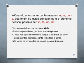 Quando a forma verbal termina em -r, -s, ou -
z, suprimem-se estas consoantes e o pronome
pessoal passa a ser: lo, la, los, las.

•Vou a casa do Luís porque quero vê-lo.
•Gostei daquelas flores, por isso, vou comprá-las.
•O João não apanha o comboio porque o pai trá-lo de carro.
•Tu não guardas segredos, conta-los a toda a gente.
•Nós vimos os brinquedos na montra e comprámo-los.




                                                             27
 