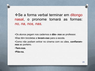 Se a forma verbal terminar em ditongo
nasal, o pronome tomará as formas:
no, na, nos, nas.

•Os alunos pegam nos cadernos e dão- nos ao professor.
•Elas têm bicicletas e levam-nas para a escola.
•Como não podiam entrar no cinema com os cães, confiaram-
nos ao porteiro.
•Tem-nos.
•Põe-na.



                                                         28
 