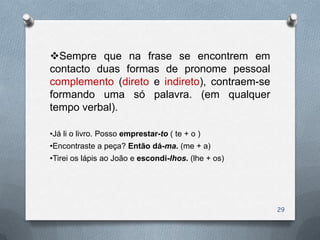 Sempre que na frase se encontrem em
contacto duas formas de pronome pessoal
complemento (direto e indireto), contraem-se
formando uma só palavra. (em qualquer
tempo verbal).

•Já li o livro. Posso emprestar-to ( te + o )
•Encontraste a peça? Então dá-ma. (me + a)
•Tirei os lápis ao João e escondi-lhos. (lhe + os)




                                                     29
 