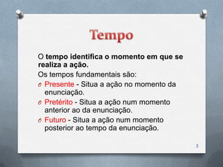 O tempo identifica o momento em que se
realiza a ação.
Os tempos fundamentais são:
O Presente - Situa a ação no momento da
  enunciação.
O Pretérito - Situa a ação num momento
  anterior ao da enunciação.
O Futuro - Situa a ação num momento
  posterior ao tempo da enunciação.

                                          3
 