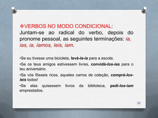 VERBOS NO MODO CONDICIONAL:
Juntam-se ao radical do verbo, depois do
pronome pessoal, as seguintes terminações: ia,
ias, ia, íamos, íeis, iam.

•Se eu tivesse uma bicicleta, levá-la-ia para a escola.
•Se os teus amigos estivessem livres, convidá-los-ias para o
teu aniversário.
•Se vós fôsseis ricos, aqueles carros de coleção, comprá-los-
íeis todos!
•Se elas quisessem        livros   da   biblioteca,   pedi-los-iam
emprestados.


                                                                     30
 