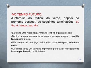 O TEMPO FUTURO:
Juntam-se ao radical do verbo, depois do
pronome pessoal, as seguintes terminações: ei,
ás, á, emos, eis, ão.

•Eu tenho uma mota nova. Amanhã levá-la-ei para a escola.
•Dentro de uma semana fazes anos e os teus amigos, convidá-
los-ás para a festa.
•Nós vamos ter um jogo difícil mas, com coragem, vencê-lo-
emos.
•As alunas terão um trabalho importante para fazer. Precisarão de
livros e pedi-los-ão na biblioteca.


                                                                    31
 