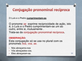 O Luís e o Pedro cumprimentam-se.

O pronome se exprime reciprocidade de ação, isto
é, o Luís e o Pedro cumprimentam-se um ao
outro, entre si, mutuamente .
Trata-se da conjugação pronominal recíproca.

OBSERVAÇÃO:
Esta conjugação só se usa no plural com os
pronomes nos, vos, se.
• Nós abraçamo-nos
• Vós abraçastes-vos.
• Eles abraçaram-se.                               33
 