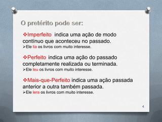 Imperfeito indica uma ação de modo
contínuo que aconteceu no passado.
Ele lia os livros com muito interesse.

Perfeito indica uma ação do passado
completamente realizada ou terminada.
Ele leu os livros com muito interesse.

Mais-que-Perfeito indica uma ação passada
anterior a outra também passada.
Ele lera os livros com muito interesse.


                                             4
 