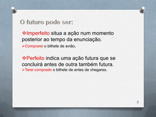 Imperfeito situa a ação num momento
posterior ao tempo da enunciação.
Comprarei o bilhete de avião.


Perfeito indica uma ação futura que se
concluirá antes de outra também futura.
Terei comprado o bilhete de antes de chegares.




                                                  5
 