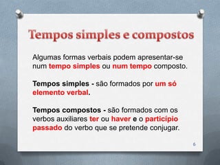 Algumas formas verbais podem apresentar-se
num tempo simples ou num tempo composto.

Tempos simples - são formados por um só
elemento verbal.

Tempos compostos - são formados com os
verbos auxiliares ter ou haver e o particípio
passado do verbo que se pretende conjugar.

                                                6
 