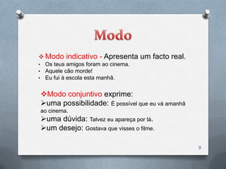  Modo indicativo - Apresenta um facto real.
•    Os teus amigos foram ao cinema.
•    Aquele cão morde!
•    Eu fui à escola esta manhã.


    Modo conjuntivo exprime:
    uma possibilidade: É possível que eu vá amanhã
    ao cinema.
    uma dúvida: Talvez eu apareça por lá.
    um desejo: Gostava que visses o filme.

                                                      9
 