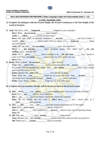 YILDIZ TECHNICAL UNIVERSITY
SCHOOL OF FOREIGN LANGUAGES WEEK 15 (December 22 – December 26)
2014-2015 REVISION FOR MIDTERM 2 (New Language Leader Pre-Intermediate Units 1 - 12)
A LEVEL TEACHERS’ COPY
Page 1 / 15
A) Complete the dialogues with the Present Simple, the Present Continuous or the Past Simple of the
words in brackets.
1) Andy: Hey Dave, what ___happened_____________ (happen) to you yesterday?
Dave: What __do you mean__________ (you / mean)?
Andy: I ___called__________(call) you three times?
Dave: Oh, right. Well, on Monday afternoons I __am not______________ (not be) at home. I
usually __play_____________ (play) tennis with my cousin, or I ____hang out__________ (hang
out) with friends.
Andy: OK. So, what ___are you doing_____________ (you / do) right now?
Dave: I ___am playing________ (play) computer games. How about you? __Are you
surfing__(you / surf) the Net?
Andy: No, I __have___________ (have) nothing to do. __Do you want_______ (you / want) to
come over? Ben _is coming ________ (come) over, too. He’s on his way now.
Dave: Sure.
2) Kathy: Where’s Beth? _Do you know___________ (you / know)?
Tony: She ___doesn’t live___________ (not live) here any more. She __moved__________ (move)
to London with her husband last month. They ___are staying_____________ (stay) with a friend
until they find a house to buy.
Kathy: Really? She _didn’t tell____________ (not tell) me anything.
Tony: Well, she __sent___________ (send) me an e-mail last week. They ___decided_________
(decide) to move because her husband ___found___________ (find) a job there.
Kathy: I see. Well, I __hope_________ (hope) we see each other again.
B) Complete the conversations. Put the verb in the correct form in the present or past.
1) Jim: __Were_______ you __going_______ (go) shopping when I saw you yesterday morning?
Kate: No, I __was_____ (be) my way to the bank.
Jim: I __go________ (go) to the bank every Friday, before the weekend.
Kate: Me too usually. But this week I _didn’t have________ (not / have) time, so I
____went_________ (go) yesterday.
2) Jan: ____Did______ you ___see______ (see) that science programme on TV last night?
Sam: No, I __never watch_____________ (never / watch) TV.
Jan: It __was_________ (be) wonderful. It ___showed___ (show) a new way of repairing a heart.
Sam: Oh.
3) Jill: Why_are__________ (you) _looking_____________ (look) at me?
Tony: Because you __are wearing__________ (wear) a new dress and you look very good in it.
Jill: Thank you. I ___bought___________ (buy) it yesterday.
 