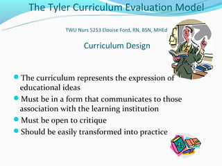 The Tyler Curriculum Evaluation Model
              TWU Nurs 5253 Elouise Ford, RN, BSN, MHEd


                     Curriculum Design


The curriculum represents the expression of
 educational ideas
Must be in a form that communicates to those
 association with the learning institution
Must be open to critique
Should be easily transformed into practice
 