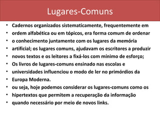 Lugares-Comuns
•   Cadernos organizados sistematicamente, frequentemente em
•   ordem alfabética ou em tópicos, era forma comum de ordenar
•   o conhecimento juntamente com os lugares da memória
•   artificial; os lugares comuns, ajudavam os escritores a produzir
•   novos textos e os leitores a fixá-los com mínimo de esforço;
•   Os livros de lugares-comuns ensinado nas escolas e
•   universidades influenciou o modo de ler no primórdios da
•   Europa Moderna.
•   ou seja, hoje podemos considerar os lugares-comuns como os
•   hipertextos que permitem a recuperação da informação
•   quando necessário por meio de novos links.
 