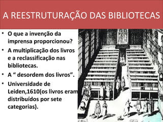 A REESTRUTURAÇÃO DAS BIBLIOTECAS
• O que a invenção da
  imprensa proporcionou?
• A multiplicação dos livros
  e a reclassificação nas
  bibliotecas.
• A “ desordem dos livros”.
• Universidade de
  Leiden,1610(os livros eram
  distribuídos por sete
  categorias).
 