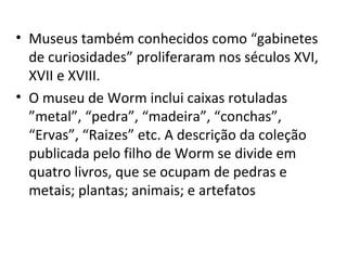 • Museus também conhecidos como “gabinetes
  de curiosidades” proliferaram nos séculos XVI,
  XVII e XVIII.
• O museu de Worm inclui caixas rotuladas
  ”metal”, “pedra”, “madeira”, “conchas”,
  “Ervas”, “Raizes” etc. A descrição da coleção
  publicada pelo filho de Worm se divide em
  quatro livros, que se ocupam de pedras e
  metais; plantas; animais; e artefatos
 
