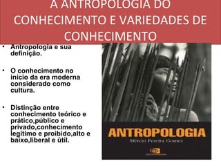 A ANTROPOLOGIA DO
   CONHECIMENTO E VARIEDADES DE
          CONHECIMENTO
• Antropologia e sua
  definição.

• O conhecimento no
  início da era moderna
  considerado como
  cultura.

• Distinção entre
  conhecimento teórico e
  prático,público e
  privado,conhecimento
  legítimo e proibido,alto e
  baixo,liberal e útil.
 
