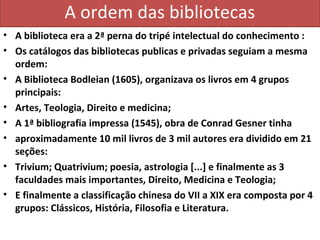 A ordem das bibliotecas
• A biblioteca era a 2ª perna do tripé intelectual do conhecimento :
• Os catálogos das bibliotecas publicas e privadas seguiam a mesma
  ordem:
• A Biblioteca Bodleian (1605), organizava os livros em 4 grupos
  principais:
• Artes, Teologia, Direito e medicina;
• A 1ª bibliografia impressa (1545), obra de Conrad Gesner tinha
• aproximadamente 10 mil livros de 3 mil autores era dividido em 21
  seções:
• Trivium; Quatrivium; poesia, astrologia [...] e finalmente as 3
  faculdades mais importantes, Direito, Medicina e Teologia;
• E finalmente a classificação chinesa do VII a XIX era composta por 4
  grupos: Clássicos, História, Filosofia e Literatura.
 