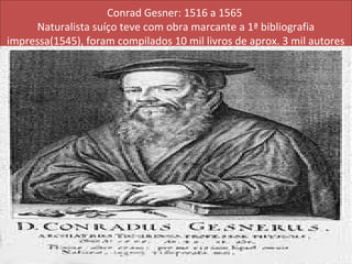 Conrad Gesner: 1516 a 1565
     Naturalista suíço teve com obra marcante a 1ª bibliografia
impressa(1545), foram compilados 10 mil livros de aprox. 3 mil autores
 