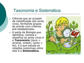Taxonomia e Sistemática
 Ciências que se ocupam
da classificação dos seres
vivos, formando grupos
de acordo com critérios
pré-estabelecidos.
 A parte da Biologia que
identifica, nomeia e
classifica os seres vivos é
a Taxonomia (taxis =
arranjo, ordem; nomo =
lei), e a que estuda as
relações evolutivas entre
eles é a Sistemática.
 