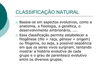 CLASSIFICAÇÃO NATURAL
 Baseia-se em aspectos evolutivos, como a
anatomia, a fisiologia, a genética, o
desenvolvimento embrionário, ....
 Essa classificação permite estabelecer a
filogênese (filo = raça, gênese = origem)
ou filogenia, ou seja, a possível seqüência
em que os seres vivos surgiram, tentando
mostrar a história evolutiva de cada
grupo e o grau de parentesco evolutivo
entre os diversos grupos.
 
