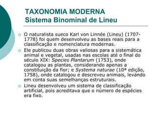 TAXONOMIA MODERNA
Sistema Binominal de Lineu
 O naturalista sueco Karl von Linnée (Lineu) (1707-
1778) foi quem desenvolveu as bases reais para a
classificação e nomenclatura modernas.
 Ele publicou duas obras valiosas para a sistemática
animal e vegetal, usadas nas escolas até o final do
século XIX: Species Plantarum (1753), onde
catalogou as plantas, considerando apenas a
constituição da flor; e Systema naturae (10ª edição,
1758), onde catalogou e descreveu animais, levando
em conta suas semelhanças estruturais.
 Lineu desenvolveu um sistema de classificação
artificial, pois acreditava que o número de espécies
era fixo.
 