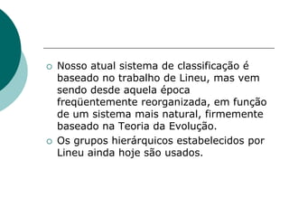  Nosso atual sistema de classificação é
baseado no trabalho de Lineu, mas vem
sendo desde aquela época
freqüentemente reorganizada, em função
de um sistema mais natural, firmemente
baseado na Teoria da Evolução.
 Os grupos hierárquicos estabelecidos por
Lineu ainda hoje são usados.
 