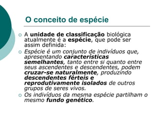 O conceito de espécie
 A unidade de classificação biológica
atualmente é a espécie, que pode ser
assim definida:
 Espécie é um conjunto de indivíduos que,
apresentando características
semelhantes, tanto entre si quanto entre
seus ascendentes e descendentes, podem
cruzar-se naturalmente, produzindo
descendentes férteis e
reprodutivamente isolados de outros
grupos de seres vivos.
 Os indivíduos da mesma espécie partilham o
mesmo fundo genético.
 