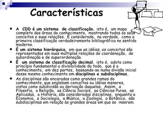 Características A  CDD é um sistema  de classificação ,  isto é,  um mapa completo das áreas do conhecimento,  mostrando todos os seus conceitos e suas relações.  É considerada,  na verdade,  como a primeira classificação verdadeiramente bibliográfica no sentido moderno.  É um sistema hierárquico ,  em que as idéias, os conceitos são representados em suas múltiplas relações de coordenação,  de subordinação e de superordenação.  É  um sistema de classificação decimal ,  isto é,  adota como princípio fundamental a divisibilidade do todo,  que é o conhecimento,  em dez partes,  baseando-se numa divisão inicial desse mesmo conhecimento em  disciplinas e subdisciplinas.   As disciplinas são encaradas como grandes ramos do conhecimento, que englobam conceitos ou idéias menores,  vistos como subdivisão ou derivação daquelas.  Assim,  a Filosofia,  a Religião,  as Ciência Sociais,  as Ciências Puras,  as Aplicadas,  a História, são consideradas disciplinas,  enquanto a Economia,  a Sociologia,  a Música,  a Zoologia,  a Botânica,  são subdisciplinas em relação às grandes áreas em que se  inserem. 
