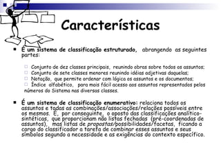 Características É um sistema de classificação estruturado ,  abrangendo  as seguintes partes: Conjunto de dez classes principais,  reunindo obras sobre todos os assuntos;  Conjunto de sete classes menores reunindo idéias adjetivas daquelas; Notação,  que permite ordenar com lógica os assuntos e os documentos;  Índice  alfabético,  para mais fácil acesso aos assuntos representados pelos números do Sistema nas diversas classes. É um sistema de classificação enumerativo:  relaciona todos os assuntos e todas as combinações/associações/relações possíveis entre os mesmos.  É,  por conseguinte,  o oposto das classificações analítico-sintéticas,  que proporcionam não listas fechadas  (pré-coordenadas de assuntos),  mas listas de  propostas/ possibilidades/facetas,  ficando a cargo do classificador a tarefa de combinar esses assuntos e seus símbolos segundo a necessidade e as exigências do contexto específico. 