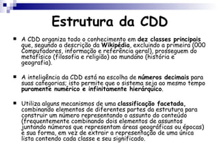 Estrutura da CDD A CDD organiza todo o conhecimento em  dez classes principais  que, segundo a descrição da  Wikipédia , excluindo a primeira (000 Computadores, informação e referência geral), prosseguem do metafísico (filosofia e religião) ao mundano (história e geografia).  A inteligência da CDD está na escolha de  números decimais  para suas categorias; isto permite que o sistema seja ao mesmo tempo  puramente numérico e infinitamente hierárquico .  Utiliza alguns mecanismos de uma  classificação facetada,  combinando elementos de diferentes partes da estrutura para construir um número representando o assunto do conteúdo (frequentemente combinando dois elementos de assuntos juntando números que representam áreas geográficas ou épocas) e sua forma, em vez de extrair a representação de uma única lista contendo cada classe e seu significado. 