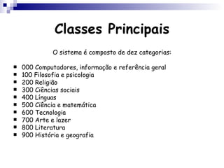 Classes Principais O sistema é composto de dez categorias: 000 Computadores, informação e referência geral  100 Filosofia e psicologia  200 Religião 300 Ciências sociais  400 Línguas  500 Ciência e matemática  600 Tecnologia 700 Arte e lazer  800 Literatura 900 História e geografia  