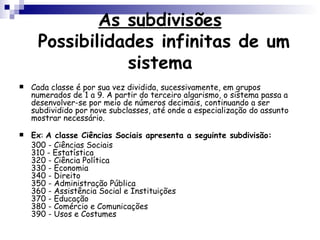 As subdivisões  Possibilidades infinitas de um sistema Cada classe é por sua vez dividida, sucessivamente, em grupos numerados de 1 a 9. A partir do terceiro algarismo, o sistema passa a desenvolver-se por meio de números decimais, continuando a ser subdividido por nove subclasses, até onde a especialização do assunto mostrar necessário.  Ex :  A classe Ciências Sociais apresenta a seguinte subdivisão:   300 - Ciências Sociais 310 - Estatística  320 - Ciência Política 330 - Economia 340 - Direito 350 - Administração Pública 360 - Assistência Social e Instituições 370 - Educação 380 - Comércio e Comunicações 390 - Usos e Costumes  