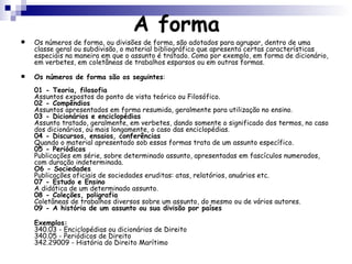 A forma Os números de forma, ou divisões de forma, são adotados para agrupar, dentro de uma classe geral ou subdivisão, o material bibliográfico que apresenta certas características especiais na maneira em que o assunto é tratado. Como por exemplo, em forma de dicionário, em verbetes, em coletâneas de trabalhos esparsos ou em outras formas.  Os números de forma são os seguintes :  01 - Teoria, filosofia Assuntos expostos do ponto de vista teórico ou Filosófico.  02 - Compêndios Assuntos apresentados em forma resumida, geralmente para utilização no ensino.  03 - Dicionários e enciclopédias Assunto tratado, geralmente, em verbetes, dando somente o significado dos termos, no caso dos dicionários, ou mais longamente, o caso das enciclopédias.  04 - Discursos, ensaios, conferências Quando o material apresentado sob essas formas trata de um assunto específico.  05 - Periódicos  Publicações em série, sobre determinado assunto, apresentadas em fascículos numerados, com duração indeterminada.  O6 - Sociedades Publicações oficiais de sociedades eruditas: atas, relatórios, anuários etc.  07 - Estudo e Ensino A didática de um determinado assunto.  08 - Coleções, poligrafia Coletâneas de trabalhos diversos sobre um assunto, do mesmo ou de vários autores.  09 - A história de um assunto ou sua divisão por países Exemplos: 340.03 - Enciclopédias ou dicionários de Direito 340.05 - Periódicos de Direito 342.29009 - História do Direito Marítimo  