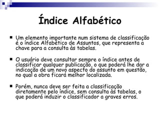 Índice Alfabético Um elemento importante num sistema de classificação é o índice Alfabético de Assuntos, que representa a chave para a consulta às tabelas.  O usuário deve consultar sempre o índice antes de classificar qualquer publicação, o que poderá lhe dar a indicação de um novo aspecto do assunto em questão, no qual a obra ficará melhor localizada.  Porém, nunca deve ser feita a classificação diretamente pelo índice, sem consulta às tabelas, o que poderá induzir o classificador a graves erros.  