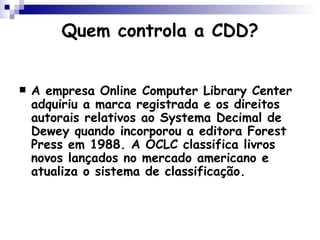 Quem controla a CDD? A empresa  Online   Computer  Library Center adquiriu a marca registrada e os direitos autorais relativos ao Systema Decimal de Dewey quando incorporou a editora Forest Press em 1988. A OCLC classifica livros novos lançados no mercado americano e atualiza o sistema de classificação. 