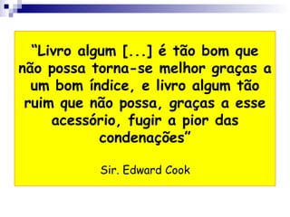 “ Livro algum [...] é tão bom que não possa torna-se melhor graças a um bom índice, e livro algum tão ruim que não possa, graças a esse acessório, fugir a pior das condenações” Sir. Edward Cook 