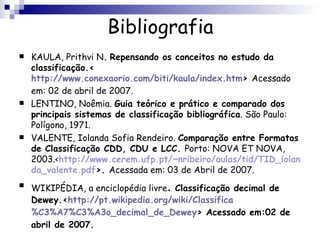 Bibliografia KAULA, Prithvi N .   Repensando os conceitos no estudo da classificação.< http://www.conexaorio.com/biti/kaula/index.htm >  Acessado em: 02 de abril de 2007. LENTINO, Noêmia.  Guia teórico e prático e comparado dos principais sistemas de classificação bibliográfica . São Paulo: Polígono, 1971. VALENTE, Iolanda Sofia Rendeiro.  Comparação entre Formatos de Classificação CDD, CDU e LCC.  Porto: NOVA ET NOVA, 2003.< http://www.cerem.ufp.pt/~nribeiro/aulas/tid/TID_iolanda_valente.pdf >.  Acessada em: 03 de Abril de 2007. WIKIPÉDIA, a enciclopédia livre .   Classificação decimal de Dewey.< http://pt.wikipedia.org/wiki/Classifica %C3%A7%C3%A3o_ decimal_de_Dewey > Acessado em:02 de abril de 2007. 