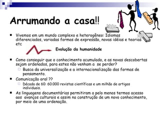 Arrumando a casa !! Vivemos em um mundo complexo e heterogêneo: Idiomas diferenciados, variadas formas de expressão, novas idéias e teorias etc Evolução da humanidade Como conseguir que o conhecimento acumulado, e as novas descobertas sejam ordenados, para estes não venham a  se perder? Busca da universalização e a internacionalização das formas de pensamento. Comunicação oral ?? Década de 60: 60.000 revistas científicas e um milhão de artigos individuais. As linguagens documentárias permitiram a pelo menos termos acesso aos  avanços culturais e assim na construção de um novo conhecimento, por meio de uma ordenação. 