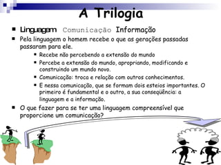 A Trilogia Linguagem  Comunicação  Informação Pela linguagem o homem recebe o que as gerações passadas passaram para ele. Recebe não percebendo a extensão do mundo Percebe a extensão do mundo, apropriando, modificando e construindo um mundo novo. Comunicação: troca e relação com outros conhecimentos. E nessa comunicação, que se formam dois esteios importantes. O primeiro é fundamental e o outro, a sua conseqüência: a linguagem e a informação . O que fazer para se ter uma linguagem compreensível que proporcione um comunicação? 