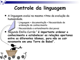Controle da linguagem A linguagem evolui no mesmo ritmo da evolução da humanidade. Linguagem + documentação + Necessidade de ordenação do conhecimento Necessidade e entendimento dos povos Segundo Emília Currás “  é importante ordenar o conhecimento e estabelecer as relações oportunas entre os diferentes idiomas, para não se cair novamente em uma Torre de Babel”. 