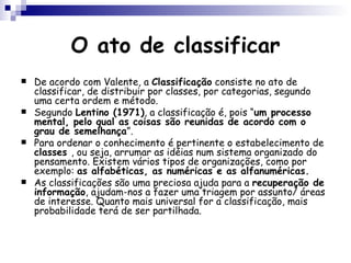 O ato de classificar De acordo com Valente, a  Classificação  consiste no ato de classificar, de distribuir por classes, por categorias, segundo uma certa ordem e método. Segundo  Lentino (1971) , a classificação é, pois “ um processo mental, pelo qual as coisas são reunidas de acordo com o grau de semelhança ”. Para ordenar o conhecimento é pertinente o estabelecimento de  classes  , ou seja, arrumar as idéias num sistema organizado do pensamento. Existem vários tipos de organizações, como por exemplo:  as alfabéticas, as numéricas e as alfanuméricas. As classificações são uma preciosa ajuda para a  recuperação de informação , ajudam-nos a fazer uma triagem por assunto/ áreas de interesse. Quanto mais universal for a classificação, mais probabilidade terá de ser partilhada. 