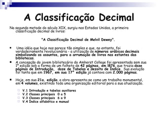 A Classificação Decimal Na segunda metade do século XIX, surgiu nos Estados Unidos, a primeira classificação decimal de livros:  "A Classificação Decimal de Melvil Dewey".  Uma idéia que hoje nos parece tão simples e que, no entanto, foi verdadeiramente revolucionária - a utilização de  números arábicos   decimais   simbolizando os assuntos, para a arrumação de livros nas estantes das bibliotecas . A concepção do jovem bibliotecário do Amherst College foi apresentada sem sua 1º edição sob a forma de um folheto de  42 páginas, em l876 , que  trazia  doze páginas de Introdução,  doze de Tabelas e dezoito de Índice .  Sua evolução foi tanta que em  1967, em sua 17° edição  já contava com  2.000 páginas . Hoje, em sua  21a. edição , a obra apresenta-se como um trabalho monumental, em  4 volumes , existindo toda uma organização editorial para a sua atualização.  V.1 Introdução e tabelas auxiliares V.2 Classes principais  0 a 5 V.3 Classes principais  6 a 9 V.4 Índice alfabético e manual 
