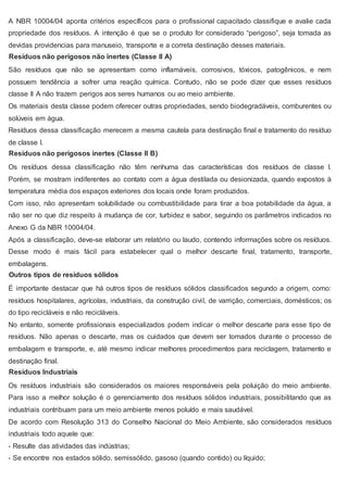 A NBR 10004/04 aponta critérios específicos para o profissional capacitado classifique e avalie cada
propriedade dos resíduos. A intenção é que se o produto for considerado “perigoso”, seja tomada as
devidas providencias para manuseio, transporte e a correta destinação desses materiais.
Resíduos não perigosos não inertes (Classe II A)
São resíduos que não se apresentam como inflamáveis, corrosivos, tóxicos, patogênicos, e nem
possuem tendência a sofrer uma reação química. Contudo, não se pode dizer que esses resíduos
classe II A não trazem perigos aos seres humanos ou ao meio ambiente.
Os materiais desta classe podem oferecer outras propriedades, sendo biodegradáveis, comburentes ou
solúveis em água.
Resíduos dessa classificação merecem a mesma cautela para destinação final e tratamento do resíduo
de classe I.
Resíduos não perigosos inertes (Classe II B)
Os resíduos dessa classificação não têm nenhuma das características dos resíduos de classe I.
Porém, se mostram indiferentes ao contato com a água destilada ou desionizada, quando expostos à
temperatura média dos espaços exteriores dos locais onde foram produzidos.
Com isso, não apresentam solubilidade ou combustibilidade para tirar a boa potabilidade da água, a
não ser no que diz respeito à mudança de cor, turbidez e sabor, seguindo os parâmetros indicados no
Anexo G da NBR 10004/04.
Após a classificação, deve-se elaborar um relatório ou laudo, contendo informações sobre os resíduos.
Desse modo é mais fácil para estabelecer qual o melhor descarte final, tratamento, transporte,
embalagens.
Outros tipos de resíduos sólidos
É importante destacar que há outros tipos de resíduos sólidos classificados segundo a origem, como:
resíduos hospitalares, agrícolas, industriais, da construção civil, de varrição, comerciais, domésticos; os
do tipo recicláveis e não recicláveis.
No entanto, somente profissionais especializados podem indicar o melhor descarte para esse tipo de
resíduos. Não apenas o descarte, mas os cuidados que devem ser tomados durante o processo de
embalagem e transporte, e, até mesmo indicar melhores procedimentos para reciclagem, tratamento e
destinação final.
Resíduos Industriais
Os resíduos industriais são considerados os maiores responsáveis pela poluição do meio ambiente.
Para isso a melhor solução é o gerenciamento dos resíduos sólidos industriais, possibilitando que as
industriais contribuam para um meio ambiente menos poluído e mais saudável.
De acordo com Resolução 313 do Conselho Nacional do Meio Ambiente, são considerados resíduos
industriais todo aquele que:
- Resulte das atividades das indústrias;
- Se encontre nos estados sólido, semissólido, gasoso (quando contido) ou líquido;
 