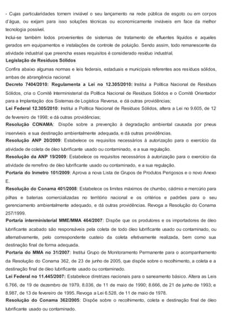 - Cujas particularidades tornem inviável o seu lançamento na rede pública de esgoto ou em corpos
d’água, ou exijam para isso soluções técnicas ou economicamente inviáveis em face da melhor
tecnologia possível.
Inclui-se também lodos provenientes de sistemas de tratamento de efluentes líquidos e aqueles
gerados em equipamentos e instalações de controle de poluição. Sendo assim, todo remanescente da
atividade industrial que preencha esses requisitos é considerado resíduo industrial.
Legislação de Resíduos Sólidos
Confira abaixo algumas normas e leis federais, estaduais e municipais referentes aos resíduos sólidos,
ambas de abrangência nacional:
Decreto 7404/2010: Regulamenta a Lei no 12.305/2010: Institui a Política Nacional de Resíduos
Sólidos, cria o Comitê Interministerial da Política Nacional de Resíduos Sólidos e o Comitê Orientador
para a Implantação dos Sistemas de Logística Reversa, e dá outras providências;
Lei Federal 12.305/2010: Institui a Política Nacional de Resíduos Sólidos, altera a Lei no 9.605, de 12
de fevereiro de 1998; e dá outras providências;
Resolução CONAMA: Dispõe sobre a prevenção à degradação ambiental causada por pneus
inservíveis e sua destinação ambientalmente adequada, e dá outras providências.
Resolução ANP 20/2009: Estabelece os requisitos necessários à autorização para o exercício da
atividade de coleta de óleo lubrificante usado ou contaminado, e a sua regulação.
Resolução da ANP 19/2009: Estabelece os requisitos necessários à autorização para o exercício da
atividade de rerrefino de óleo lubrificante usado ou contaminado, e a sua regulação.
Portaria do Inmetro 101/2009: Aprova a nova Lista de Grupos de Produtos Perigosos e o novo Anexo
E.
Resolução do Conama 401/2008: Estabelece os limites máximos de chumbo, cádmio e mercúrio para
pilhas e baterias comercializadas no território nacional e os critérios e padrões para o seu
gerenciamento ambientalmente adequado, e dá outras providências. Revoga a Resolução do Conama
257/1999.
Portaria interministerial MME/MMA 464/2007: Dispõe que os produtores e os importadores de óleo
lubrificante acabado são responsáveis pela coleta de todo óleo lubrificante usado ou contaminado, ou
alternativamente, pelo correspondente custeio da coleta efetivamente realizada, bem como sua
destinação final de forma adequada.
Portaria do MMA no 31/2007: Institui Grupo de Monitoramento Permanente para o acompanhamento
da Resolução do Conama 362, de 23 de junho de 2005, que dispõe sobre o recolhimento, a coleta e a
destinação final de óleo lubrificante usado ou contaminado.
Lei Federal no 11.445/2007: Estabelece diretrizes nacionais para o saneamento básico. Altera as Leis
6.766, de 19 de dezembro de 1979, 8.036, de 11 de maio de 1990; 8.666, de 21 de junho de 1993; e
8.987, de 13 de fevereiro de 1995. Revoga a Lei 6.528, de 11 de maio de 1978.
Resolução do Conama 362/2005: Dispõe sobre o recolhimento, coleta e destinação final de óleo
lubrificante usado ou contaminado.
 