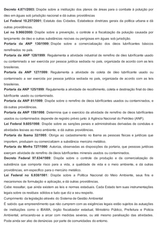 Decreto 4.871/2003: Dispõe sobre a instituição dos planos de áreas para o combate à poluição por
óleo em águas sob jurisdição nacional e dá outras providências
Lei Federal 10.257/2001: Estatuto das Cidades. Estabelece diretrizes gerais da política urbana e dá
outras providências.
Lei no 9.966/2000: Dispõe sobre a prevenção, o controle e a fiscalização da poluição causada por
lançamento de óleo e outras substâncias nocivas ou perigosas em águas sob jurisdição.
Portaria da ANP 130/1999: Dispõe sobre a comercialização dos óleos lubrificantes básicos
rerrefinados no país.
Portaria da ANP 128/1999: Regulamenta a atividade industrial de rerrefino de óleo lubrificante usado
ou contaminado a ser exercida por pessoa jurídica sediada no país, organizada de acordo com as leis
brasileiras.
Portaria da ANP 127/1999: Regulamenta a atividade de coleta de óleo lubrificante usado ou
contaminado a ser exercida por pessoa jurídica sediada no país, organizada de acordo com as leis
brasileiras.
Portaria da ANP 125/1999: Regulamenta a atividade de recolhimento, coleta e destinação final do óleo
lubrificante usado ou contaminado.
Portaria da ANP 81/1999: Dispõe sobre o rerrefino de óleos lubrificantes usados ou contaminados, e
dá outras providências.
Portaria da ANP 159/1998: Determina que o exercício da atividade de rerrefino de óleos lubrificantes
usados ou contaminados depende de registro prévio junto à Agência Nacional do Petróleo (ANP).
Lei Federal 9.605/1998: Dispõe sobre as sanções penais e administrativas derivadas de condutas e
atividades lesivas ao meio ambiente, e dá outras providências.
Portaria do Ibama 32/1995: Obriga ao cadastramento no Ibama as pessoas físicas e jurídicas que
importem, produzam ou comercializem a substância mercúrio metálico.
Portaria do Minfra 727/1990: Autoriza, observadas as disposições da portaria, que pessoas jurídicas
exerçam atividade de rerrefino de óleos lubrificantes minerais usados ou contaminados.
Decreto Federal 97.634/1989: Dispõe sobre o controle da produção e da comercialização de
substância que comporta risco para a vida, a qualidade de vida e o meio ambiente, e dá outras
providências, em específico para o mercúrio metálico.
Lei Federal no 6.938/1981: Dispõe sobre a Política Nacional do Meio Ambiente, seus fins e
mecanismos de formulação e aplicação, e dá outras providências.
Cabe ressaltar, que ainda existem as leis e normas estaduais. Cada Estado tem suas instrumentações
legais sobre os resíduos sólidos e tudo que diz a seu respeito.
Cumprimento da legislação através do Sistema de Gestão Ambiental
É sabido que empreendimento que não cumprem com as exigências legais estão sujeitos às autuações
de instituições como o IBAMA, órgão fiscalizador estadual, Ministério Público, Prefeitura e Polícia
Ambiental, arriscando-se a arcar com medidas severas, ou até mesmo paralisação das atividades.
Pode ainda ser alvo de denúncias por parte de comunidades do entorno.
 