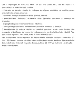 Com a implantação da norma ISO 14001 em sua nova versão 2015, uma das etapas é o
gerenciamento de resíduos sólidos, que visa:
- Eliminação da geração: através de mudanças tecnológicas, substituição de matérias primas
ambientalmente corretas, e insumos;
- Tratamento: aplicação de processos físicos, químicos, térmicos;
- Reaproveitamento: reutilização, recuperação como subproduto, reciclagem ou devolução do
fornecedor;
- Disposição adequada em aterros sanitários e industriais;
- Diminuição da geração através de melhorias no processo e otimização da operação.
O Gerenciamento de resíduos consiste em classificar, quantificar, indicar formas corretas para
segregação e identificação da origem, dos resíduos gerados por: área/unidade/setor industrial. Para
isso, deve-se implantar a NBR 10004, dentro da Norma ISO 14001 2015.
Para o cumprimento de toda legislação nos âmbitos federal, estadual e municipal, a certificação ISO
14001 2015 tem um processo com cinco etapas: solicitação do registro, revisão da documentação do
Sistema de Gestão Ambiental, diagnóstico do local, auditoria ISO 14001, e, finalmente a certificação.
Fonte: VGRESÍDUOS
 