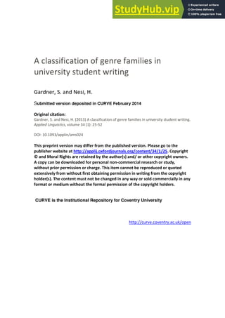 A classification of genre families in
university student writing
Gardner, S. and Nesi, H.
Submitted version deposited in CURVE February 2014
Original citation:
Gardner, S. and Nesi, H. (2013) A classification of genre families in university student writing.
Applied Linguistics, volume 34 (1): 25-52
DOI: 10.1093/applin/ams024
This preprint version may differ from the published version. Please go to the
publisher website at http://applij.oxfordjournals.org/content/34/1/25. Copyright
© and Moral Rights are retained by the author(s) and/ or other copyright owners.
A copy can be downloaded for personal non-commercial research or study,
without prior permission or charge. This item cannot be reproduced or quoted
extensively from without first obtaining permission in writing from the copyright
holder(s). The content must not be changed in any way or sold commercially in any
format or medium without the formal permission of the copyright holders.
CURVE is the Institutional Repository for Coventry University
http://curve.coventry.ac.uk/open
 